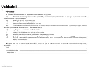Unidade II
Caderno de Atividades
8
        Atividade 8
        8a. Enumere, sequencialmente, os principais passos da execução do Pnate.
       a. (		     ) Encaminhamento do parecer conclusivo ao FNDE, juntamente com o demonstrativo da execução devidamente preenchi-
     do e conferido e o extrato bancário.
        b. (		               ) Definição do valor custo/aluno/ano.
        c. (		               ) Acompanhamento da aplicação dos recursos.
        d. ( 		   ) Análise do demonstrativo da execução da receita e da despesa e de pagamentos efetuados e do extrato bancário, além de
     elaboração do parecer conclusivo sobre a prestação de contas.
        e. (		               ) Aplicação do recurso no mercado financeiro.
        f. (		               ) Registro do alunado da área rural no Censo Escolar.
        g. (		               ) Elaboração e envio da prestação de contas ao Conselho do Fundeb.
        h. (		               ) Envio da 1a parcela do recurso, via transferência automática, para a conta específica (aberta pelo FNDE) do órgão executor.
        i. (		               ) Execução do programa.

       8b. Agora, com base na numeração da atividade 8a, escreva ao lado de cada participante os passos da execução pelos quais são res-
     ponsáveis:
        FNDE – .......................................................................................................................................................................................................................................................
        Ente executor (EEx) – ............................................................................................................................................................................................................................
        Cacs/Fundeb – ........................................................................................................................................................................................................................................




FormAção pela Escola
 
