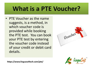 What is a PTE Voucher?
• PTE Voucher as the name
suggests, is a method, in
which voucher code is
provided while booking
the PTE test. You can book
your PTE test by entering
the voucher code instead
of your credit or debit card
details.
https://www.linguasoftech.com/pte/
 