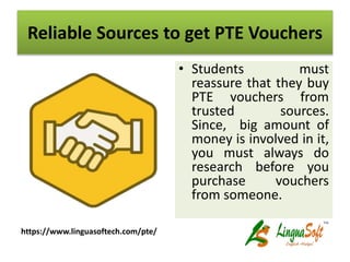 Reliable Sources to get PTE Vouchers
• Students must
reassure that they buy
PTE vouchers from
trusted sources.
Since, big amount of
money is involved in it,
you must always do
research before you
purchase vouchers
from someone.
https://www.linguasoftech.com/pte/
 