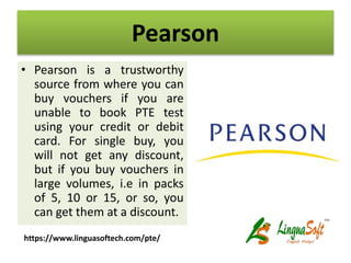 Pearson
• Pearson is a trustworthy
source from where you can
buy vouchers if you are
unable to book PTE test
using your credit or debit
card. For single buy, you
will not get any discount,
but if you buy vouchers in
large volumes, i.e in packs
of 5, 10 or 15, or so, you
can get them at a discount.
https://www.linguasoftech.com/pte/
 