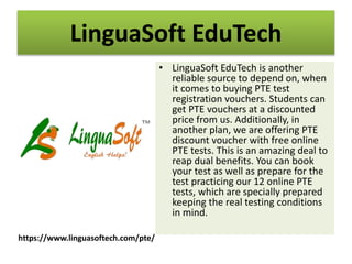 LinguaSoft EduTech
• LinguaSoft EduTech is another
reliable source to depend on, when
it comes to buying PTE test
registration vouchers. Students can
get PTE vouchers at a discounted
price from us. Additionally, in
another plan, we are offering PTE
discount voucher with free online
PTE tests. This is an amazing deal to
reap dual benefits. You can book
your test as well as prepare for the
test practicing our 12 online PTE
tests, which are specially prepared
keeping the real testing conditions
in mind.
https://www.linguasoftech.com/pte/
 