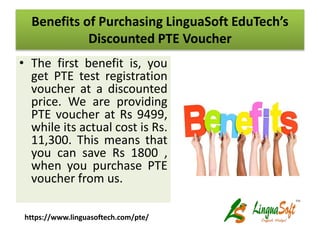 Benefits of Purchasing LinguaSoft EduTech’s
Discounted PTE Voucher
• The first benefit is, you
get PTE test registration
voucher at a discounted
price. We are providing
PTE voucher at Rs 9499,
while its actual cost is Rs.
11,300. This means that
you can save Rs 1800 ,
when you purchase PTE
voucher from us.
https://www.linguasoftech.com/pte/
 