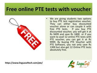 Free online PTE tests with voucher
• We are giving students two options
to buy PTE test registration voucher.
They can either buy discounted
voucher alone or can couple it with
free PTE tests. If you buy PTE
discounted voucher, you will get it at
Rs 9499 and save Rs 1800 or if you
want to avail 12 online PTE tests with
PTE voucher, you can get it at Rs
9999. By buying PTE Voucher with
PTE Software, you not only save Rs
1300 but also get 12 Online PTE tests
absolutely free.
https://www.linguasoftech.com/pte/
 