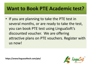 Want to Book PTE Academic test?
• If you are planning to take the PTE test in
several months, or are ready to take the test,
you can book PTE test using LinguaSoft’s
discounted voucher. We are offering
attractive plans on PTE vouchers. Register with
us now!
https://www.linguasoftech.com/pte/
 