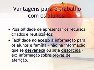 Vantagens para o trabalho
com os alunos:
• Possibilidade de apresentar os recursos
criados e reutilizá-los;
• Facilidade no acesso à informação para
os alunos e família – não há informação
que se desvaneça ou seja distorcida –
ex: informação sobre provas de
aferição.
 