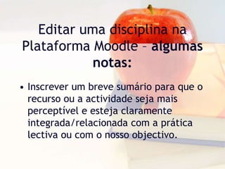 Editar uma disciplina na
Plataforma Moodle – algumas
notas:
• Inscrever um breve sumário para que o
recurso ou a actividade seja mais
perceptível e esteja claramente
integrada/relacionada com a prática
lectiva ou com o nosso objectivo.
 