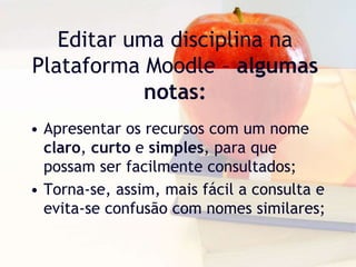 Editar uma disciplina na
Plataforma Moodle – algumas
notas:
• Apresentar os recursos com um nome
claro, curto e simples, para que
possam ser facilmente consultados;
• Torna-se, assim, mais fácil a consulta e
evita-se confusão com nomes similares;
 