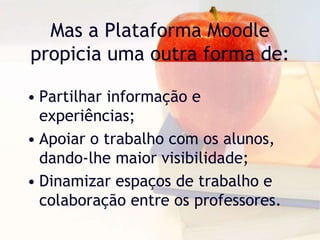 Mas a Plataforma Moodle
propicia uma outra forma de:
• Partilhar informação e
experiências;
• Apoiar o trabalho com os alunos,
dando-lhe maior visibilidade;
• Dinamizar espaços de trabalho e
colaboração entre os professores.
 