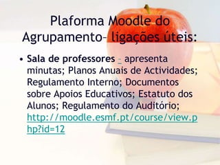 Plaforma Moodle do
Agrupamento– ligações úteis:
• Sala de professores – apresenta
minutas; Planos Anuais de Actividades;
Regulamento Interno; Documentos
sobre Apoios Educativos; Estatuto dos
Alunos; Regulamento do Auditório;
http://moodle.esmf.pt/course/view.p
hp?id=12
 