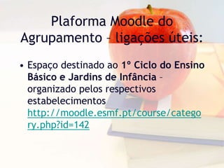 Plaforma Moodle do
Agrupamento – ligações úteis:
• Espaço destinado ao 1º Ciclo do Ensino
Básico e Jardins de Infância –
organizado pelos respectivos
estabelecimentos
http://moodle.esmf.pt/course/catego
ry.php?id=142
 