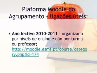 Plaforma Moodle do
Agrupamento – ligações úteis:
• Ano lectivo 2010-2011 – organizado
por níveis de ensino e não por turma
ou professor;
http://moodle.esmf.pt/course/catego
ry.php?id=174
 