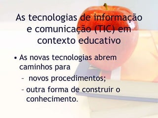 As tecnologias de informação
e comunicação (TIC) em
contexto educativo
• As novas tecnologias abrem
caminhos para
– novos procedimentos;
– outra forma de construir o
conhecimento.
 