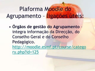Plaforma Moodle do
Agrupamento – ligações úteis:
• Órgãos de gestão do Agrupamento –
integra informação da Direcção, do
Conselho Geral e do Conselho
Pedagógico.
http://moodle.esmf.pt/course/catego
ry.php?id=125
 