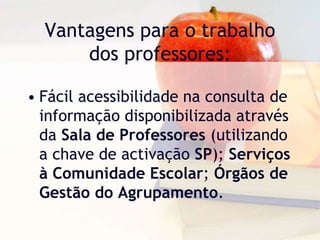 Vantagens para o trabalho
dos professores:
• Fácil acessibilidade na consulta de
informação disponibilizada através
da Sala de Professores (utilizando
a chave de activação SP); Serviços
à Comunidade Escolar; Órgãos de
Gestão do Agrupamento.
 