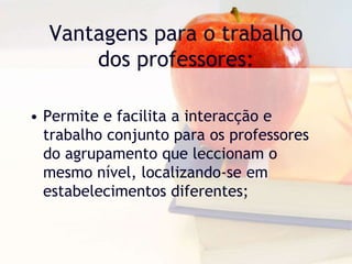 Vantagens para o trabalho
dos professores:
• Permite e facilita a interacção e
trabalho conjunto para os professores
do agrupamento que leccionam o
mesmo nível, localizando-se em
estabelecimentos diferentes;
 