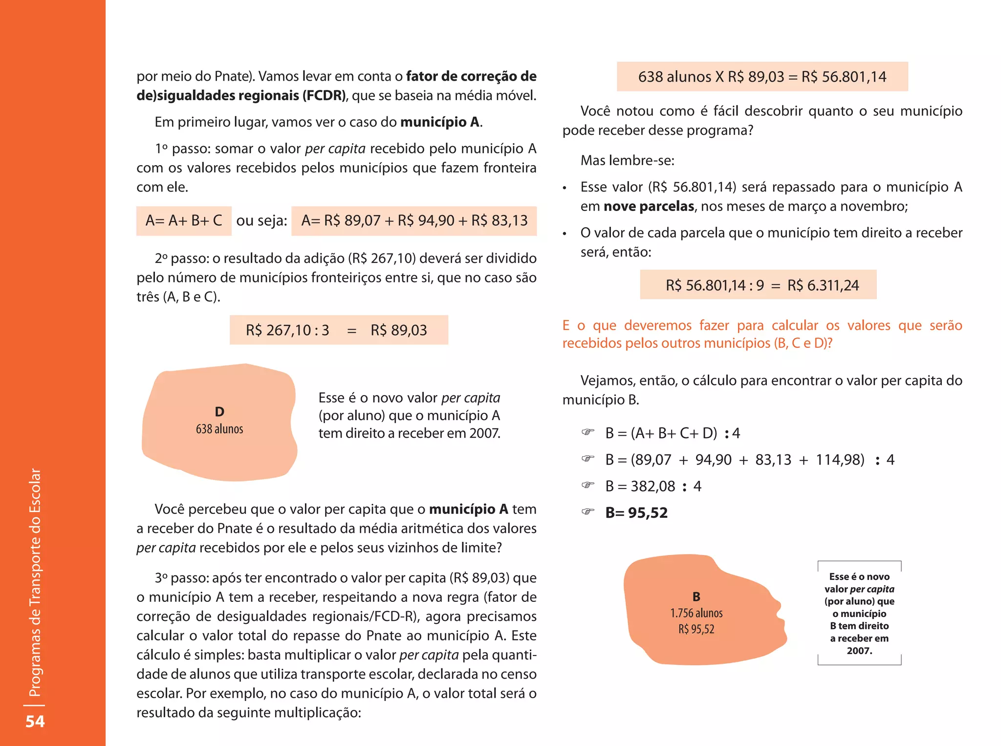 por meio do Pnate). Vamos levar em conta o fator de correção de                    638 alunos X R$ 89,03 = R$ 56.801,14
                                     de)sigualdades regionais (FCDR), que se baseia na média móvel.
                                                                                                              Você notou como é fácil descobrir quanto o seu município
                                        Em primeiro lugar, vamos ver o caso do município A.
                                                                                                            pode receber desse programa?
                                       1º passo: somar o valor per capita recebido pelo município A
                                     com os valores recebidos pelos municípios que fazem fronteira            Mas lembre-se:
                                     com ele.                                                               •	 Esse valor (R$ 56.801,14) será repassado para o município A
                                                                                                               em nove parcelas, nos meses de março a novembro;
                                      A= A+ B+ C ou seja: A= R$ 89,07 + R$ 94,90 + R$ 83,13
                                                                                                            •	 O valor de cada parcela que o município tem direito a receber
                                        2º passo: o resultado da adição (R$ 267,10) deverá ser dividido        será, então:
                                     pelo número de municípios fronteiriços entre si, que no caso são
                                                                                                                            R$ 56.801,14 : 9 = R$ 6.311,24
                                     três (A, B e C).

                                                            R$ 267,10 : 3   = R$ 89,03                      E o que deveremos fazer para calcular os valores que serão
                                                                                                            recebidos pelos outros municípios (B, C e D)?

                                                                                                              Vejamos, então, o cálculo para encontrar o valor per capita do
                                                                       Esse é o novo valor per capita       município B.
                                                   D                   (por aluno) que o município A
                                               638 alunos              tem direito a receber em 2007.         F B = (A+ B+ C+ D) : 4
                                                                                                              F B = (89,07 + 94,90 + 83,13 + 114,98) : 4
Programas de Transporte do Escolar




                                                                                                              F B = 382,08 : 4
                                        Você percebeu que o valor per capita que o município A tem            F B= 95,52
                                     a receber do Pnate é o resultado da média aritmética dos valores
                                     per capita recebidos por ele e pelos seus vizinhos de limite?

                                        3º passo: após ter encontrado o valor per capita (R$ 89,03) que                                               Esse é o novo
                                                                                                                                                     valor per capita
                                     o município A tem a receber, respeitando a nova regra (fator de                              B                  (por aluno) que
                                     correção de desigualdades regionais/FCD-R), agora precisamos                            1.756 alunos              o município
                                                                                                                               R$ 95,52               B tem direito
                                     calcular o valor total do repasse do Pnate ao município A. Este                                                  a receber em
                                                                                                                                                          2007.
                                     cálculo é simples: basta multiplicar o valor per capita pela quanti-
                                     dade de alunos que utiliza transporte escolar, declarada no censo
                                     escolar. Por exemplo, no caso do município A, o valor total será o
                                     resultado da seguinte multiplicação:
54
 