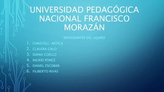 UNIVERSIDAD PEDAGÓGICA
NACIONAL FRANCISCO
MORAZÁN
INTEGRANTES DEL EQUIPO
1. CHRISTELL ARTICA
2. CLAUDIA GALO
3. DIANA COELLO
4. INGRID PONCE
5. DANIEL ESCOBAR
6. FILIBERTO RIVAS
 