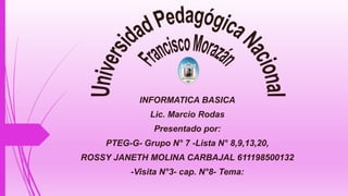 INFORMATICA BASICA
Lic. Marcio Rodas
Presentado por:
PTEG-G- Grupo N° 7 -Lista N° 8,9,13,20,
ROSSY JANETH MOLINA CARBAJAL 611198500132
-Visita N°3- cap. N°8- Tema:
 