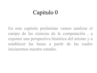 Capitulo 0
En este capitulo preliminar vamos analizar el
campo de las ciencias de la computación , a
exponer una perspectiva histórica del mismo y a
establecer las bases a partir de las cuales
iniciaremos nuestro estudio.
 