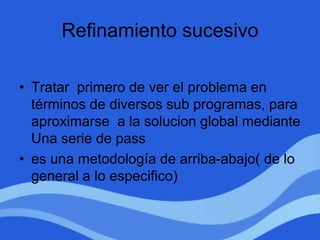 Refinamiento sucesivo
• Tratar primero de ver el problema en
términos de diversos sub programas, para
aproximarse a la solucion global mediante
Una serie de pass
• es una metodología de arriba-abajo( de lo
general a lo especifico)
 