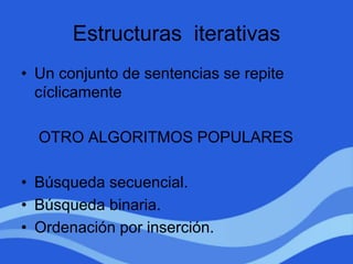 Estructuras iterativas
• Un conjunto de sentencias se repite
cíclicamente
OTRO ALGORITMOS POPULARES
• Búsqueda secuencial.
• Búsqueda binaria.
• Ordenación por inserción.
 