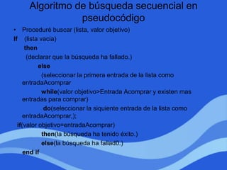 Algoritmo de búsqueda secuencial en
pseudocódigo
• Proceduré buscar (lista, valor objetivo)
If (lista vacia)
then
(declarar que la búsqueda ha fallado.)
else
(seleccionar la primera entrada de la lista como
entradaAcomprar
while(valor objetivo>Entrada Acomprar y existen mas
entradas para comprar)
do(seleccionar la siquiente entrada de la lista como
entradaAcomprar,);
if(valor objetivo=entradaAcomprar)
then(la búsqueda ha tenido éxito.)
else(la búsqueda ha fallad0.)
end if
 