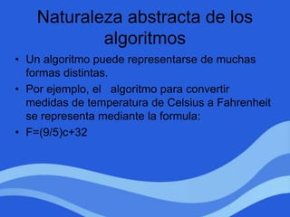Naturaleza abstracta de los
algoritmos
• Un algoritmo puede representarse de muchas
formas distintas.
• Por ejemplo, el algoritmo para convertir
medidas de temperatura de Celsius a Fahrenheit
se representa mediante la formula:
• F=(9/5)c+32
 