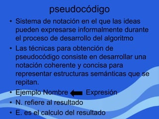 pseudocódigo
• Sistema de notación en el que las ideas
pueden expresarse informalmente durante
el proceso de desarrollo del algoritmo
• Las técnicas para obtención de
pseudocódigo consiste en desarrollar una
notación coherente y concisa para
representar estructuras semánticas que se
repitan.
• Ejemplo Nombre Expresión
• N. refiere al resultado
• E. es el calculo del resultado
 