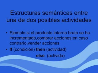 Estructuras semánticas entre
una de dos posibles actividades
• Ejemplo:si el producto interno bruto se ha
incrementado,comprar acciones;en caso
contrario,vender acciones
• If (condición) then (actividad)
else (activida)
 