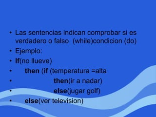 • Las sentencias indican comprobar si es
verdadero o falso (while)condicion (do)
• Ejemplo:
• If(no llueve)
• then (if (temperatura =alta
• then(ir a nadar)
• else(jugar golf)
• else(ver television)
 