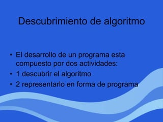 Descubrimiento de algoritmo
• El desarrollo de un programa esta
compuesto por dos actividades:
• 1 descubrir el algoritmo
• 2 representarlo en forma de programa
 
