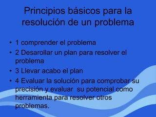 Principios básicos para la
resolución de un problema
• 1 comprender el problema
• 2 Desarollar un plan para resolver el
problema
• 3 Llevar acabo el plan
• 4 Evaluar la solución para comprobar su
precisión y evaluar su potencial como
herramienta para resolver otros
problemas.
 