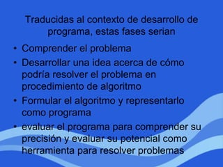 Traducidas al contexto de desarrollo de
programa, estas fases serian
• Comprender el problema
• Desarrollar una idea acerca de cómo
podría resolver el problema en
procedimiento de algoritmo
• Formular el algoritmo y representarlo
como programa
• evaluar el programa para comprender su
precisión y evaluar su potencial como
herramienta para resolver problemas
 