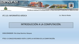 IFE 115: INFORMÁTICA BÁSICA
0306199400699 Elia Zulay Ramírez Vásquez
Lic. Marcio Rodas
INTRODUCCIÓN A LA COMPUTACIÓN.
PTEG-I-3-CARLOS ROLANDO-VISITA 1-EXPO LA HISTORIA DE LA COMPUTACIÓN.
 