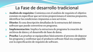 La Fase de desarrollo tradicional
1. Análisis de requisito: Comienza con el análisis de requisito el objetivo
consiste en especificar que servicios proporcionara el sistema propuesto,
identificar las condiciones impuestas a esos servicios.
2. Diseño: Es una descripción detalladas de la estructura del sistema
software que puede convertirse en programa.
3. Implementación: Implica la estructura de programa la creación de
archivos de datos y el desarrollo de base de datos.
4. Prueba: Las pruebas se equiparaban básicamente al proceso de depurar
los programa y confirmar que el producto software final era compatible
con la especificación de requisito de software.
 
