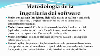  Modelo en cascada (modelo tradicional): Insistía en realizar el análisis de
requisitos, el diseño, la implementación y las prueba de una manera
estrictamente secuencial.
 Modelo incremental: Combina elementos del modelo lineal secuencial
(aplicados repetidamente) con la filosofía interactiva de construcción de
prototipos. Incorpora la noción de ampliar cada versión.
 Modelo iterativo: Es similar al modelo anterior se basa en el concepto de
refinar cada versión.
 Método agiles: Propone una implementación rápida y temprana basada en el
concepto incremental, una adecuada capacidad de respuestas de variaciones en
los requisitos y un menor énfasis en la rigurosidad del análisis y el diseño.
 