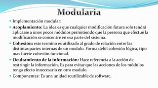  Implementación modular:
 Acoplamiento: La idea es que cualquier modificación futura solo tendrá
aplicarse a unos pocos módulos permitiendo que la persona que efectué la
modificación se concentre en esa parte del sistema.
 Cohesión: este termino es utilizado al grado de relación entre las
distintas partes internas de un modulo. Forma débil cohesión lógica, tipo
mas fuerte cohesión funcional.
 Ocultamiento de la información: Hace referencia a la acción de
restringir la información. Es para evitar que las acciones de los módulos
tenga efecto innecesario en otro modulo.
 Componentes: Es una unidad reutilizable de software.
 