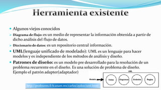  Algunos viejos conocidos
 Diagrama de flujo: es un medio de representar la información obtenida a partir de
dicho análisis del flujo de datos.
 Diccionario de datos: es un repositorio central información.
 UML(lenguaje unificado de modelado): UML es un lenguaje para hacer
modelos y es independiente de los métodos de análisis y diseño.
 Patrones de diseño: es un modelo pre desarrollado para la resolución de un
problema recurrente en el diseño. Es una solución de problema de diseño.
Ejemplo el patrón adapter(adaptador)
http://profesores.fi-b.unam.mx/carlos/aydoo/uml.html
 
