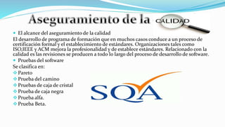  El alcance del aseguramiento de la calidad
El desarrollo de programa de formación que en muchos casos conduce a un proceso de
certificación formal y el establecimiento de estándares. Organizaciones tales como
ISO,IEEE y ACM mejora la profesionalidad y de establece estándares. Relacionado con la
calidad es las revisiones se producen a todo lo largo del proceso de desarrollo de software.
 Pruebas del software
Se clasifica en:
Pareto
Prueba del camino
Pruebas de caja de cristal
Prueba de caja negra
Prueba alfa.
Prueba Beta.
 