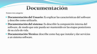  Documentación del Usuario: Es explicar las características del software
y describe como utilizarlo.
 Documentación del sistema: Es describir la composición interna del
software, de modo que este pueda ser mantenido en las etapas posteriores
de su ciclo de vida.
 Documentación Técnica: describe como hay que instalar y dar servicios
a un sistema software.
Existen tres categoría:
 
