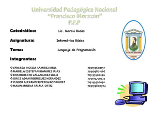 Catedrático: Lic. Marcio Rodas
Asignatura: Informática Básica
Tema: Lenguaje de Programación
Integrantes:
VANESSA NOELIA RAMIREZ IRIAS 703199600157
MARIELA ESSTEFANI RAMIRES IRIAS 703199801066
ERIK ROBERTO VALLADAREZ SOLIZ 715199500246
JORGE ADAN RODRIGUEZ HERANDEZ 703199700523
YUNIOR ALEXANDER PEREA RODRIGUEZ 715199500050
MAXIN MIRENA PALMA ORTIZ 703199800704
 