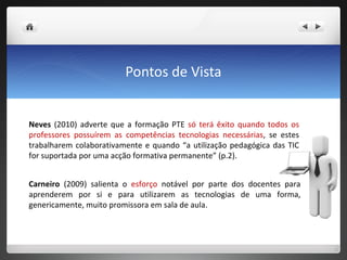 Pontos de Vista Neves  (2010) adverte que a formação PTE  só terá êxito quando todos os professores possuírem as competências tecnologias necessárias , se estes trabalharem colaborativamente e quando “a utilização pedagógica das TIC for suportada por uma acção formativa permanente” (p.2).  Carneiro  (2009) salienta o  esforço  notável por parte dos docentes para aprenderem por si e para utilizarem as tecnologias de uma forma, genericamente, muito promissora em sala de aula.  