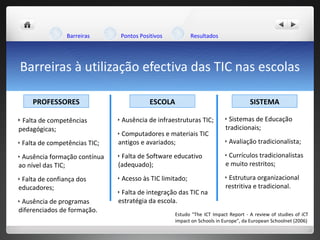 Barreiras à utilização efectiva das TIC nas escolas Estudo "The ICT Impact Report - A review of studies of iCT impact on Schools in Europe", da European Schoolnet (2006) Barreiras Pontos Positivos Resultados Falta de competências pedagógicas; Falta de competências TIC; Ausência  formação contínua ao nível das TIC; Falta de confiança dos educadores; Ausência de programas diferenciados de formação. Ausência de infraestruturas TIC; Computadores e materiais TIC antigos e avariados; Falta de Software educativo (adequado); Acesso às TIC limitado; Falta de integração das TIC na estratégia da escola. Sistemas de Educação tradicionais; Avaliação tradicionalista; Currículos tradicionalistas e muito restritos; Estrutura organizacional restritiva e tradicional. PROFESSORES ESCOLA SISTEMA 