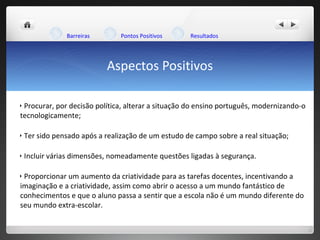 Aspectos Positivos Barreiras Pontos Positivos Resultados Procurar, por decisão política, alterar a situação do ensino português, modernizando-o tecnologicamente; Ter sido pensado após a realização de um estudo de campo sobre a real situação; Incluir várias dimensões, nomeadamente questões ligadas à segurança. Proporcionar um aumento da criatividade para as tarefas docentes, incentivando a imaginação e a criatividade, assim como abrir o acesso a um mundo fantástico de conhecimentos e que o aluno passa a sentir que a escola não é um mundo diferente do seu mundo extra-escolar.  