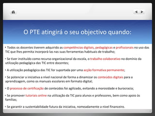 O PTE atingirá o seu objectivo quando: Todos os docentes tiverem adquirido as  competências digitais ,  pedagógicas  e  profissionais  no uso das TIC que lhes permita incorporá-las nas suas ferramentas habituais de trabalho; Se tiver instituído como recurso organizacional da escola, o  trabalho colaborativo  no domínio da utilização pedagógica das TIC entre docentes; A utilização pedagógica das TIC for suportada por uma  acção formativa permanente ; Se potenciar a iniciativa a nível nacional de forma a dinamizar os  conteúdos digitais  para a aprendizagem, como os manuais escolares em formato digital; O  processo de certificação  de conteúdos foi agilizado, evitando a morosidade e burocracia; Se promover  tutoriais online  na utilização da TIC para alunos e professores, bem como apoio às famílias; Se garantir a sustentabilidade futura da iniciativa, nomeadamente a nível financeiro. 