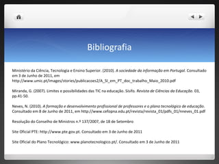 Bibliografia Ministério da Ciência, Tecnologia e Ensino Superior. (2010).  A sociedade da informação em Portugal.  Consultado em 3 de Junho de 2011, em http://www.umic.pt/images/stories/publicacoes2/A_SI_em_PT_doc_trabalho_Maio_2010.pdf Miranda, G. (2007). Limites e possibilidades das TIC na educação. Sísifo . Revista de Ciências da Educação . 03, pp.41-50. Neves, N. (2010).  A formação e desenvolvimento profissional de professores e o plano tecnológico de educação . Consultado em 8 de Junho de 2011, em http://www.cefopna.edu.pt/revista/revista_01/pdfs_01/nneves_01.pdf Resolução do Conselho de Ministros n.º 137/2007, de 18 de Setembro Site Oficial PTE: http://www.pte.gov.pt. Consultado em 3 de Junho de 2011 Site Oficial do Plano Tecnológico: www.planotecnologico.pt/. Consultado em 3 de Junho de 2011 