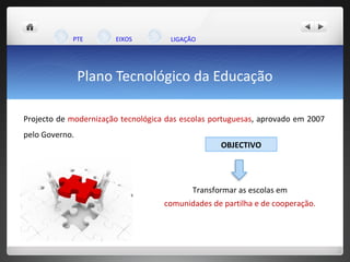 Plano Tecnológico da Educação Projecto de  modernização tecnológica das escolas portuguesas , aprovado em 2007 pelo Governo.  Transformar as escolas em comunidades de partilha e de cooperação. PTE EIXOS LIGAÇÃO  OBJECTIVO 