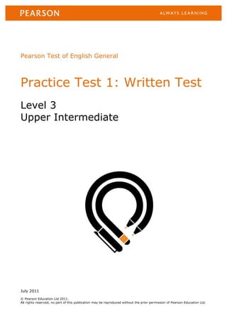 Pearson Test of English General



Practice Test 1: Written Test
Level 3
Upper Intermediate




July 2011
© Pearson Education Ltd 2011.
All rights reserved, no part of this publication may be reproduced without the prior permission of Pearson Education Ltd.
 