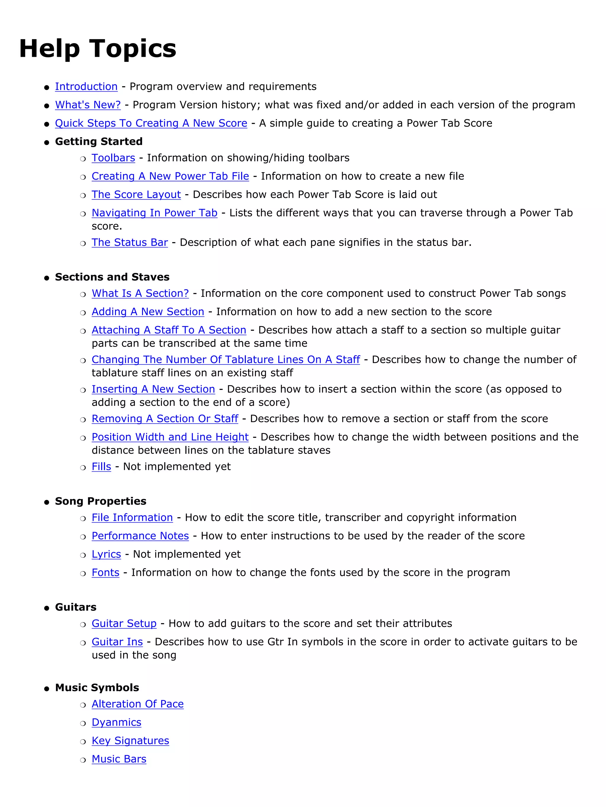 Help Topics
 q   Introduction - Program overview and requirements
 q   What's New? - Program Version history; what was fixed and/or added in each version of the program
 q   Quick Steps To Creating A New Score - A simple guide to creating a Power Tab Score
 q   Getting Started
         r   Toolbars - Information on showing/hiding toolbars
         r   Creating A New Power Tab File - Information on how to create a new file
         r   The Score Layout - Describes how each Power Tab Score is laid out
         r   Navigating In Power Tab - Lists the different ways that you can traverse through a Power Tab
             score.
         r   The Status Bar - Description of what each pane signifies in the status bar.


 q   Sections and Staves
         r   What Is A Section? - Information on the core component used to construct Power Tab songs
         r   Adding A New Section - Information on how to add a new section to the score
         r   Attaching A Staff To A Section - Describes how attach a staff to a section so multiple guitar
             parts can be transcribed at the same time
         r   Changing The Number Of Tablature Lines On A Staff - Describes how to change the number of
             tablature staff lines on an existing staff
         r   Inserting A New Section - Describes how to insert a section within the score (as opposed to
             adding a section to the end of a score)
         r   Removing A Section Or Staff - Describes how to remove a section or staff from the score
         r   Position Width and Line Height - Describes how to change the width between positions and the
             distance between lines on the tablature staves
         r   Fills - Not implemented yet


 q   Song Properties
         r   File Information - How to edit the score title, transcriber and copyright information
         r   Performance Notes - How to enter instructions to be used by the reader of the score
         r   Lyrics - Not implemented yet
         r   Fonts - Information on how to change the fonts used by the score in the program


 q   Guitars
         r   Guitar Setup - How to add guitars to the score and set their attributes
         r   Guitar Ins - Describes how to use Gtr In symbols in the score in order to activate guitars to be
             used in the song


 q   Music Symbols
         r   Alteration Of Pace
         r   Dyanmics
         r   Key Signatures
         r   Music Bars
 