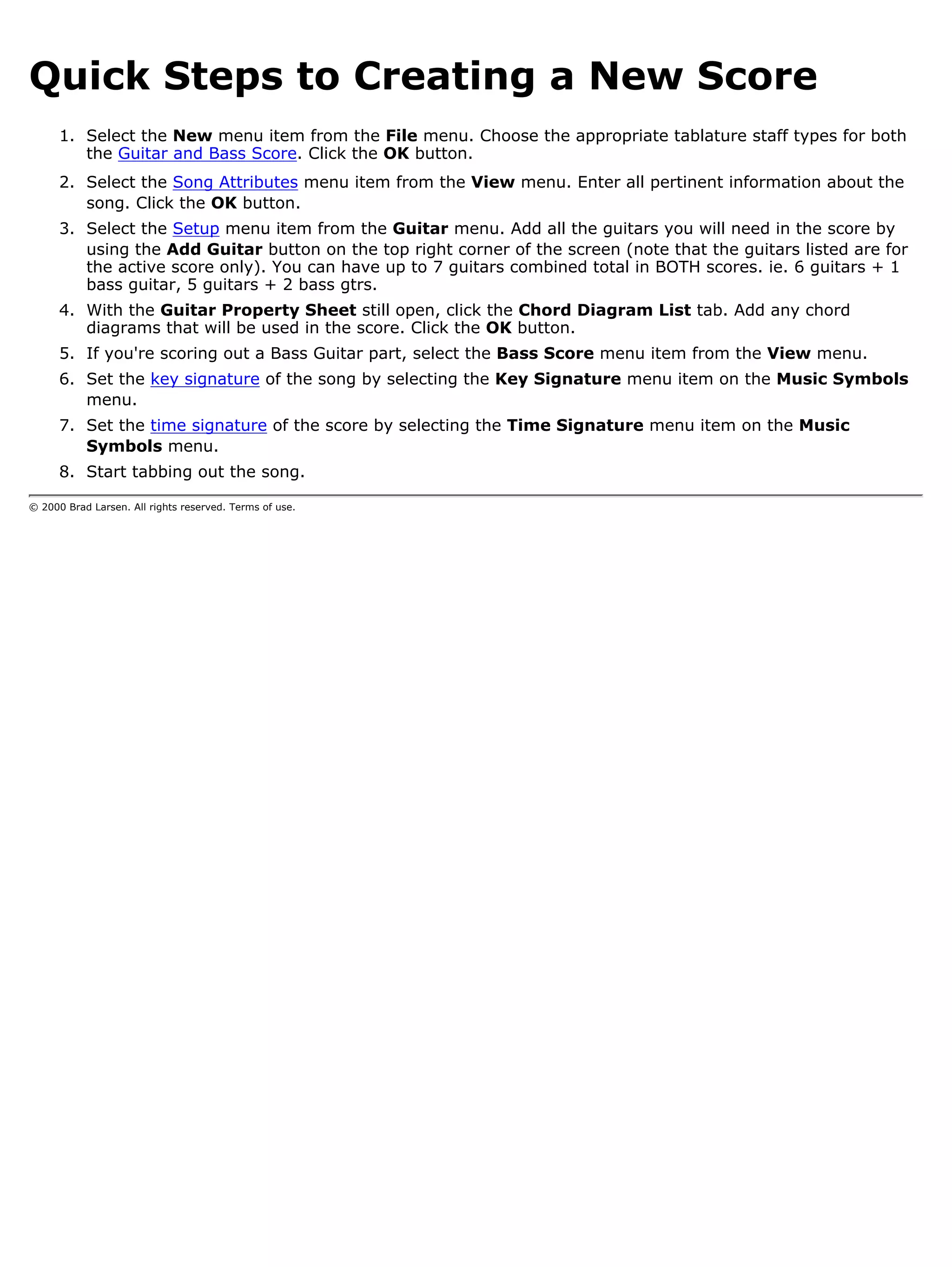Quick Steps to Creating a New Score
      1. Select the New menu item from the File menu. Choose the appropriate tablature staff types for both
         the Guitar and Bass Score. Click the OK button.
      2. Select the Song Attributes menu item from the View menu. Enter all pertinent information about the
         song. Click the OK button.
      3. Select the Setup menu item from the Guitar menu. Add all the guitars you will need in the score by
         using the Add Guitar button on the top right corner of the screen (note that the guitars listed are for
         the active score only). You can have up to 7 guitars combined total in BOTH scores. ie. 6 guitars + 1
         bass guitar, 5 guitars + 2 bass gtrs.
      4. With the Guitar Property Sheet still open, click the Chord Diagram List tab. Add any chord
         diagrams that will be used in the score. Click the OK button.
      5. If you're scoring out a Bass Guitar part, select the Bass Score menu item from the View menu.
      6. Set the key signature of the song by selecting the Key Signature menu item on the Music Symbols
         menu.
      7. Set the time signature of the score by selecting the Time Signature menu item on the Music
         Symbols menu.
      8. Start tabbing out the song.

© 2000 Brad Larsen. All rights reserved. Terms of use.
 